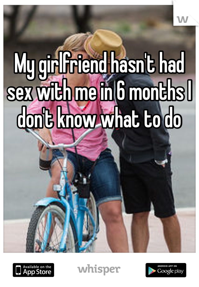 My girlfriend hasn't had sex with me in 6 months I don't know what to do 
