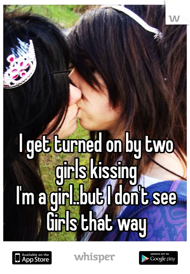 I get turned on by two girls kissing
I'm a girl..but I don't see 
Girls that way