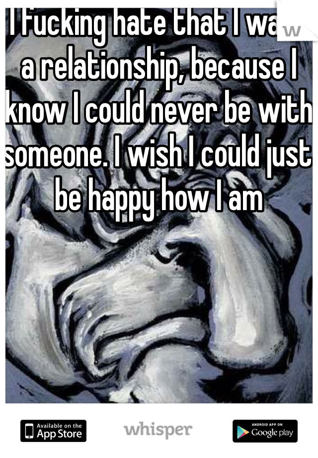 I fucking hate that I want a relationship, because I know I could never be with someone. I wish I could just be happy how I am