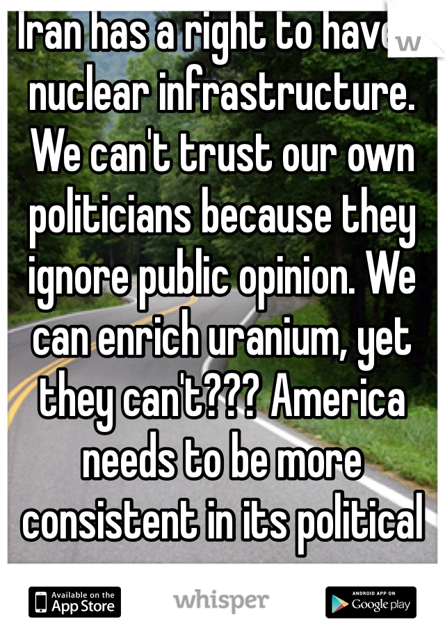 Iran has a right to have a nuclear infrastructure. We can't trust our own politicians because they ignore public opinion. We can enrich uranium, yet they can't??? America needs to be more consistent in its political process...