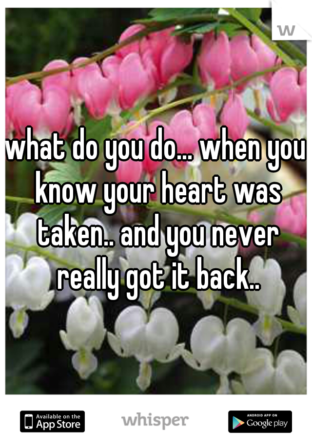what do you do... when you know your heart was taken.. and you never really got it back..