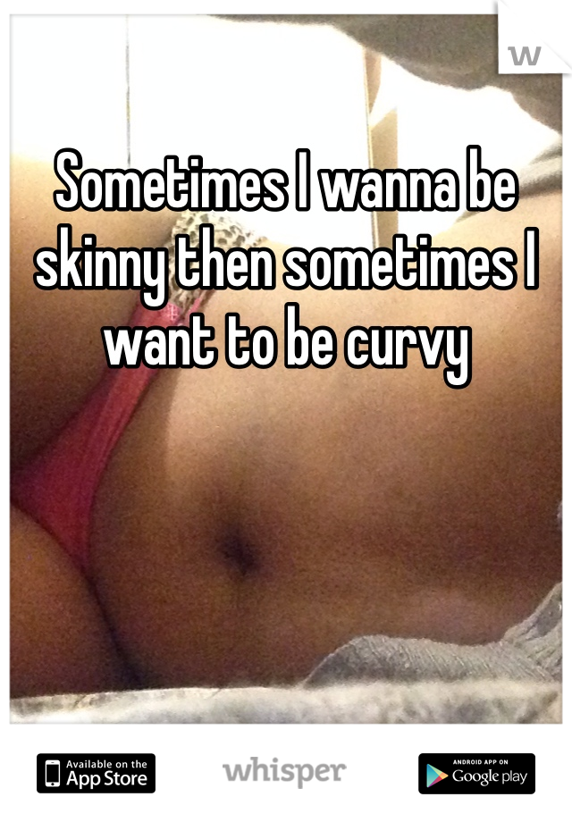 Sometimes I wanna be skinny then sometimes I want to be curvy