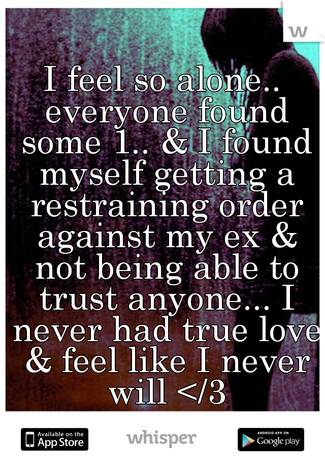 I feel so alone.. everyone found some 1.. & I found myself getting a restraining order against my ex & not being able to trust anyone... I never had true love & feel like I never will </3