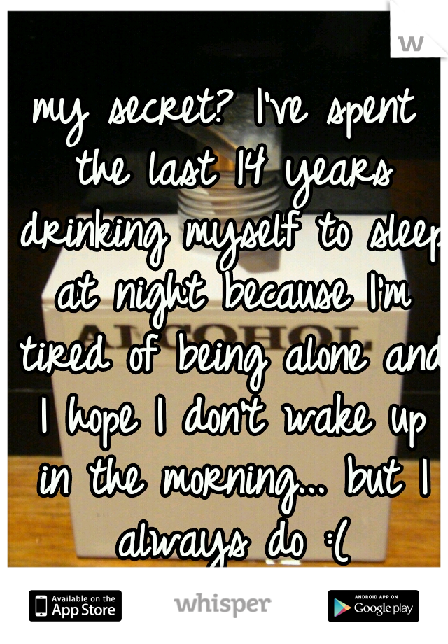my secret? I've spent the last 14 years drinking myself to sleep at night because I'm tired of being alone and I hope I don't wake up in the morning... but I always do :(