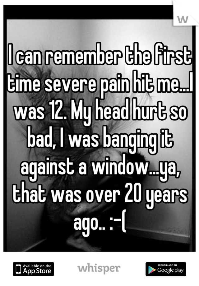 I can remember the first time severe pain hit me...I was 12. My head hurt so bad, I was banging it against a window...ya, that was over 20 years ago.. :-(