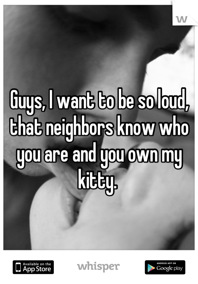 Guys, I want to be so loud, that neighbors know who you are and you own my kitty. 