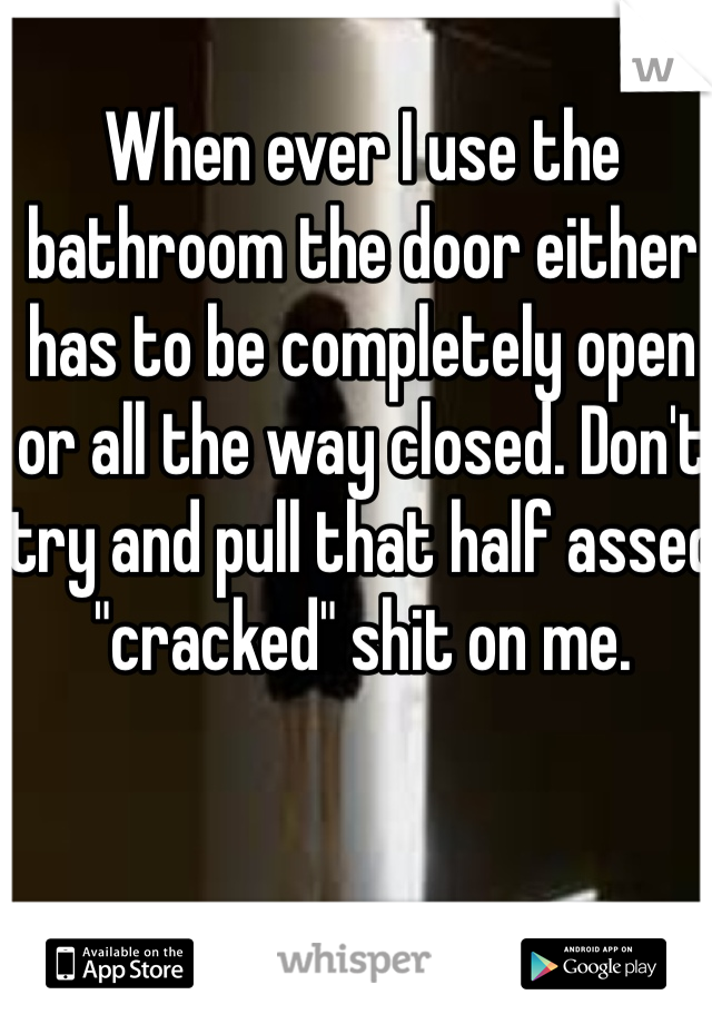 When ever I use the bathroom the door either has to be completely open or all the way closed. Don't try and pull that half assed 
"cracked" shit on me. 