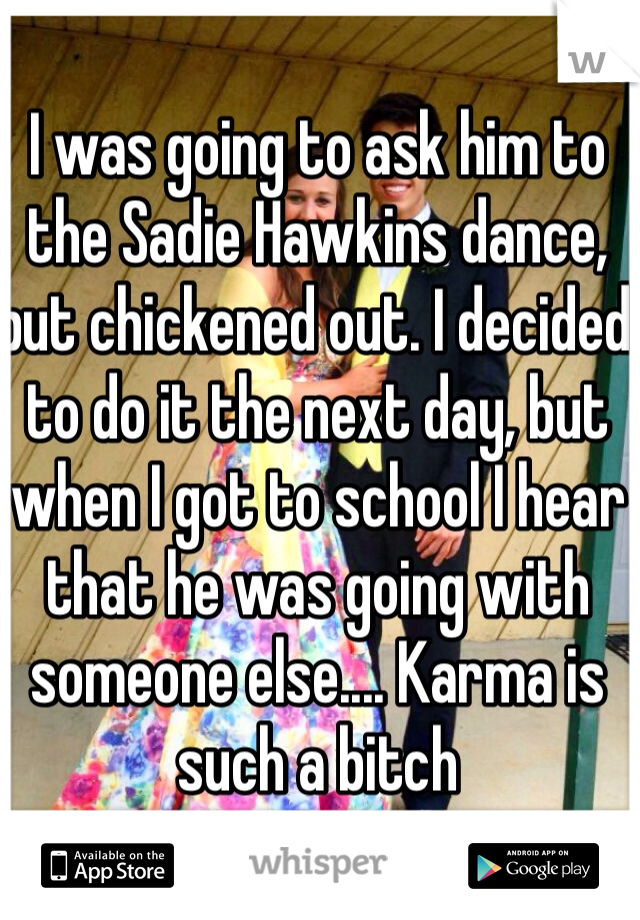I was going to ask him to the Sadie Hawkins dance, but chickened out. I decided to do it the next day, but when I got to school I hear that he was going with someone else.... Karma is such a bitch 
