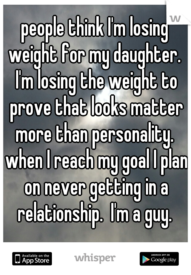 people think I'm losing weight for my daughter.  I'm losing the weight to prove that looks matter more than personality.  when I reach my goal I plan on never getting in a relationship.  I'm a guy. 