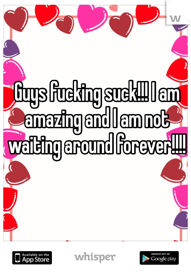 Guys fucking suck!!! I am amazing and I am not waiting around forever!!!! 