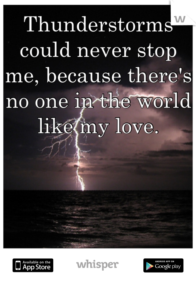 Thunderstorms could never stop me, because there's no one in the world like my love.