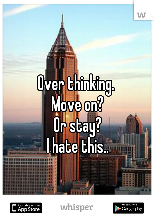 Over thinking. 
Move on?
 Or stay? 
I hate this..
