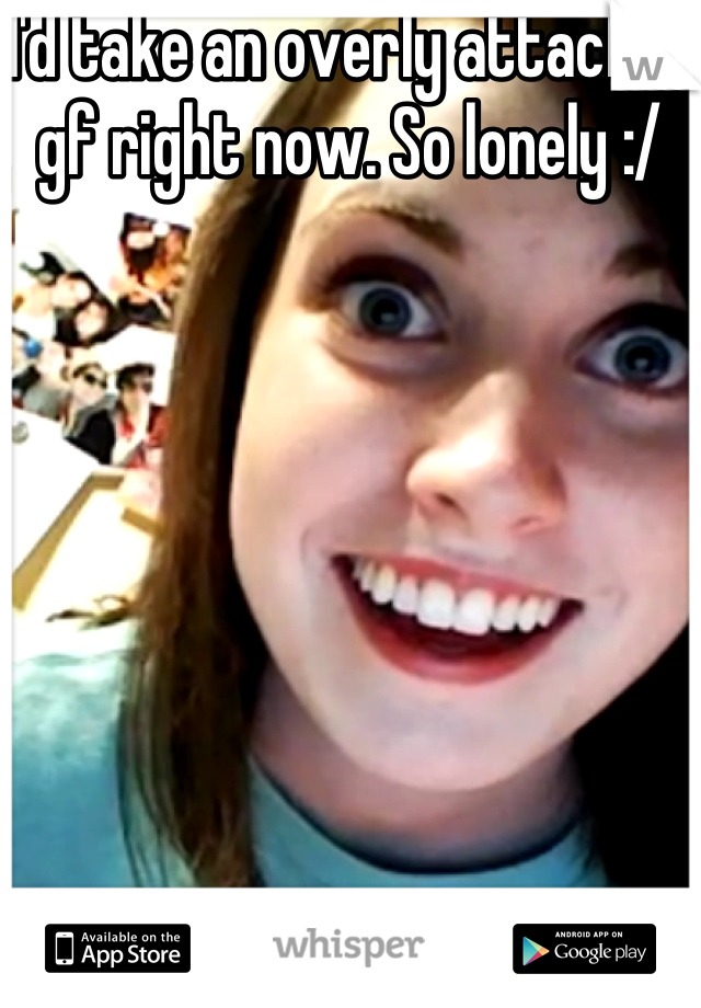 I'd take an overly attached gf right now. So lonely :/