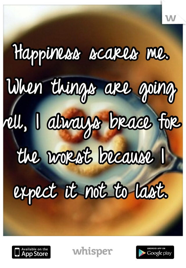Happiness scares me.  When things are going well, I always brace for the worst because I expect it not to last.