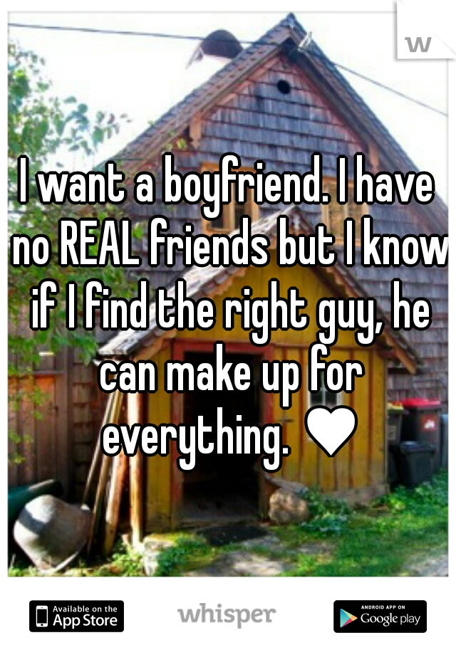 I want a boyfriend. I have no REAL friends but I know if I find the right guy, he can make up for everything. ♥