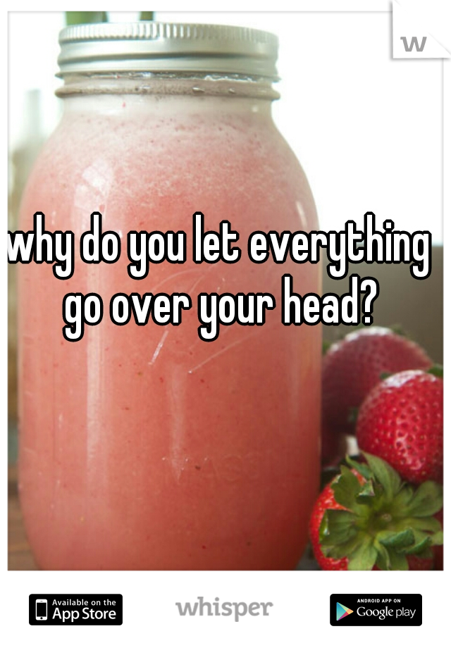 why do you let everything go over your head?
