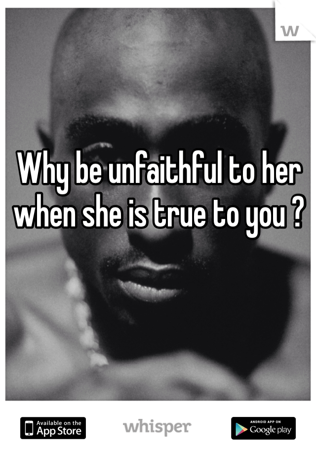 Why be unfaithful to her when she is true to you ? 