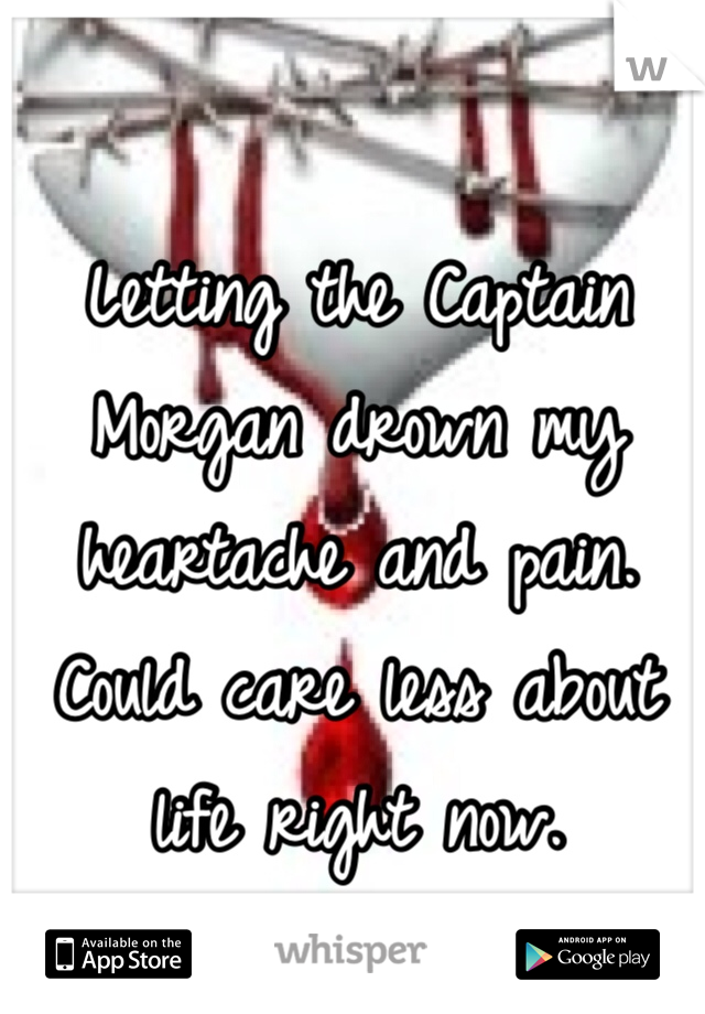 Letting the Captain Morgan drown my heartache and pain. Could care less about life right now.