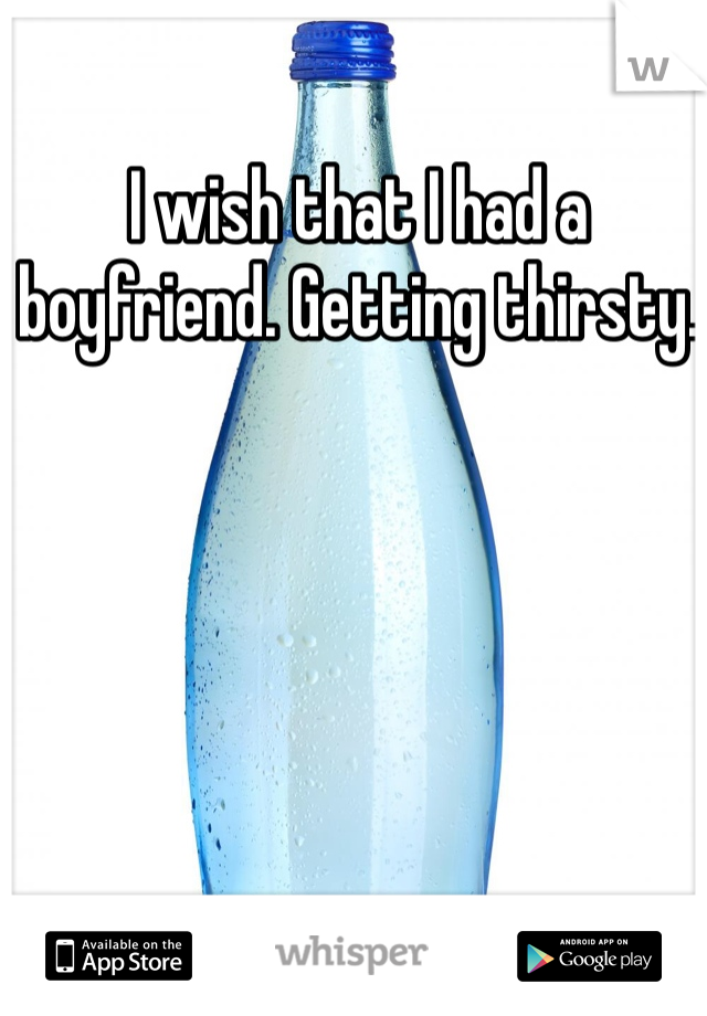 I wish that I had a boyfriend. Getting thirsty. 