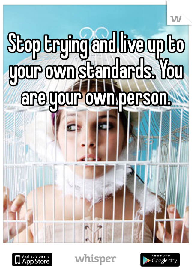 Stop trying and live up to your own standards. You are your own person. 