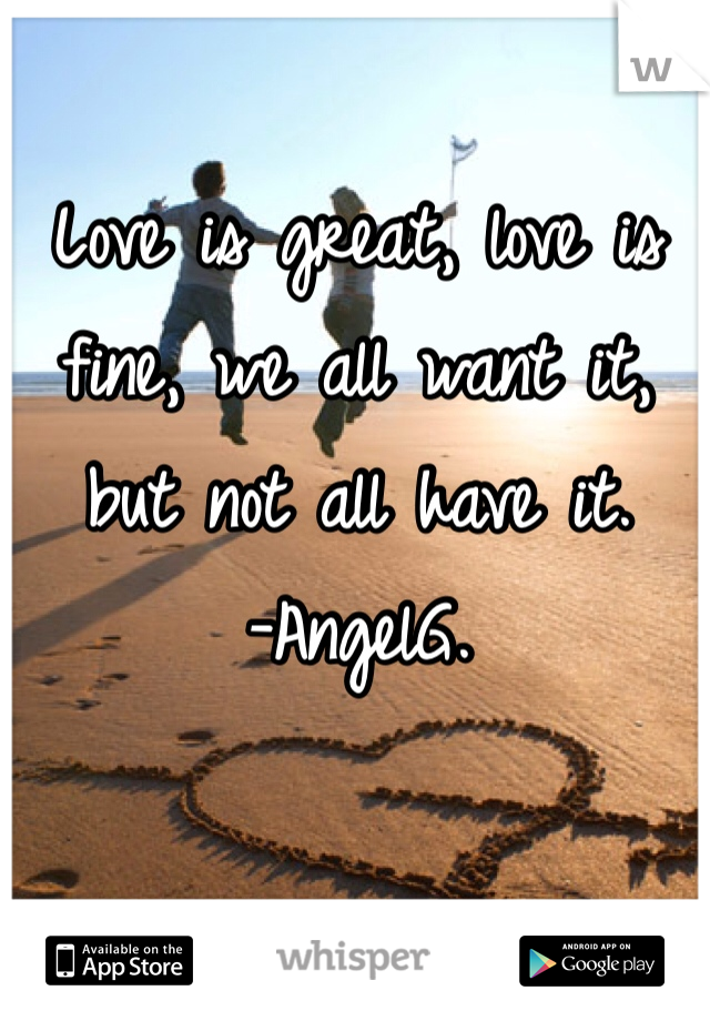 Love is great, love is fine, we all want it, but not all have it. 
-AngelG.