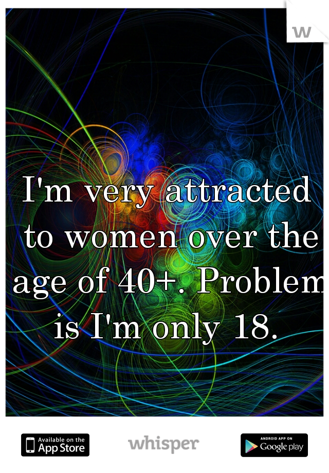 I'm very attracted to women over the age of 40+. Problem is I'm only 18. 