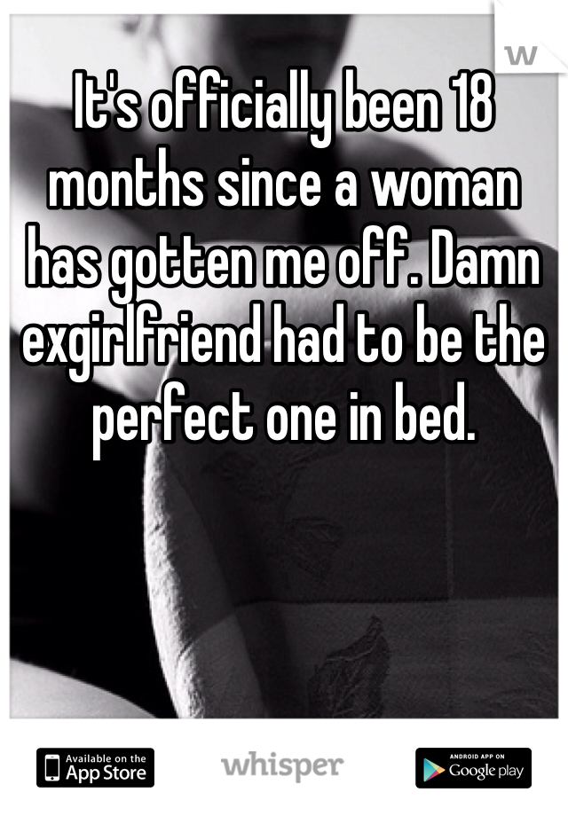 It's officially been 18 months since a woman has gotten me off. Damn exgirlfriend had to be the perfect one in bed. 