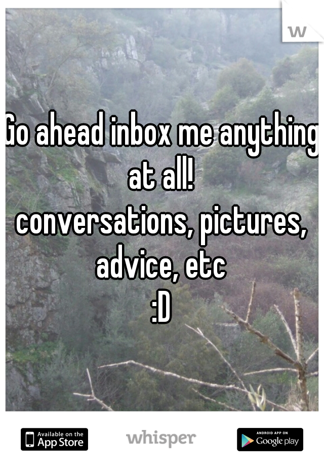Go ahead inbox me anything at all! 
conversations, pictures, advice, etc 
:D