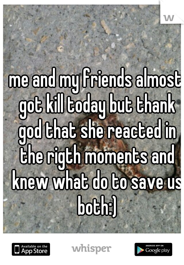 me and my friends almost got kill today but thank god that she reacted in the rigth moments and knew what do to save us both:)