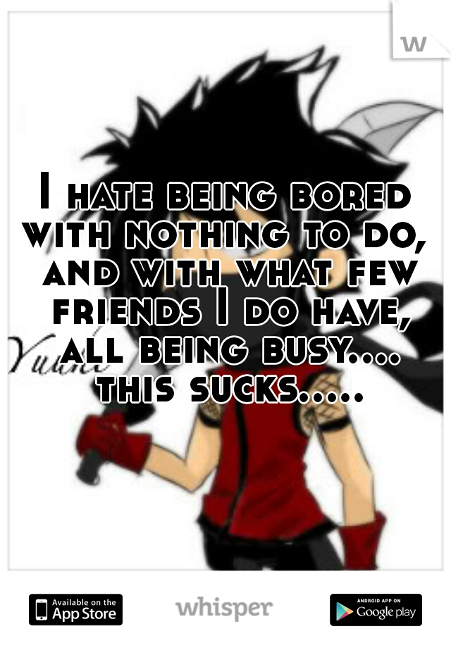 I hate being bored with nothing to do,  and with what few friends I do have, all being busy.... this sucks.....  