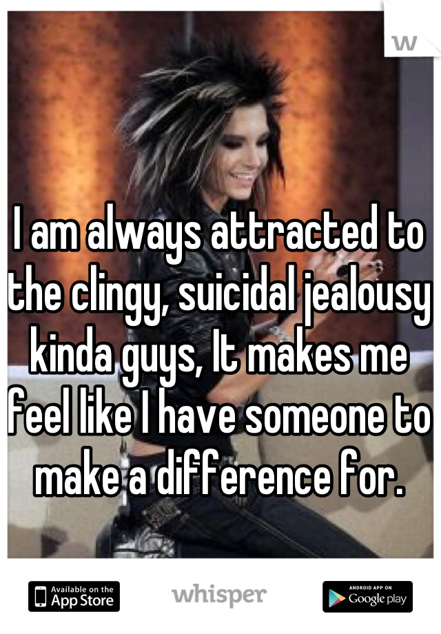 I am always attracted to the clingy, suicidal jealousy kinda guys, It makes me feel like I have someone to make a difference for.
