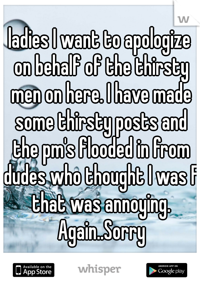 ladies I want to apologize on behalf of the thirsty men on here. I have made some thirsty posts and the pm's flooded in from dudes who thought I was F that was annoying. Again..Sorry