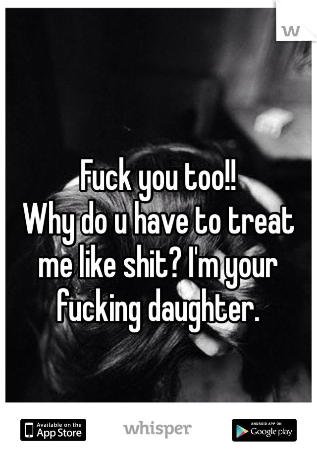 Fuck you too!! 
Why do u have to treat me like shit? I'm your fucking daughter. 