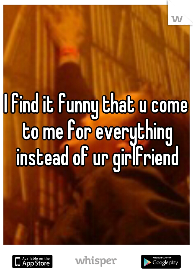 I find it funny that u come to me for everything instead of ur girlfriend