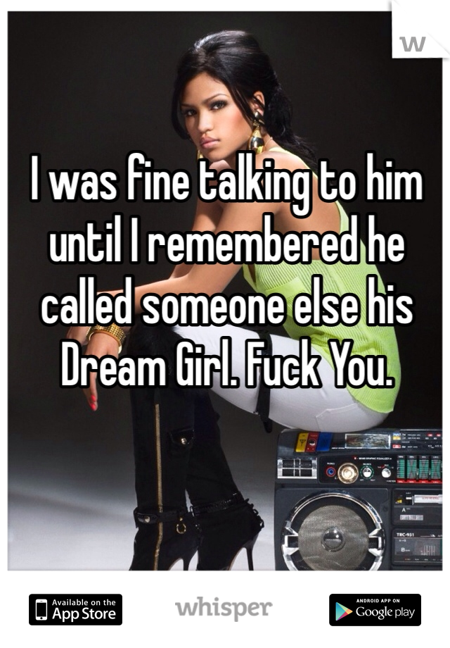 I was fine talking to him until I remembered he called someone else his Dream Girl. Fuck You.