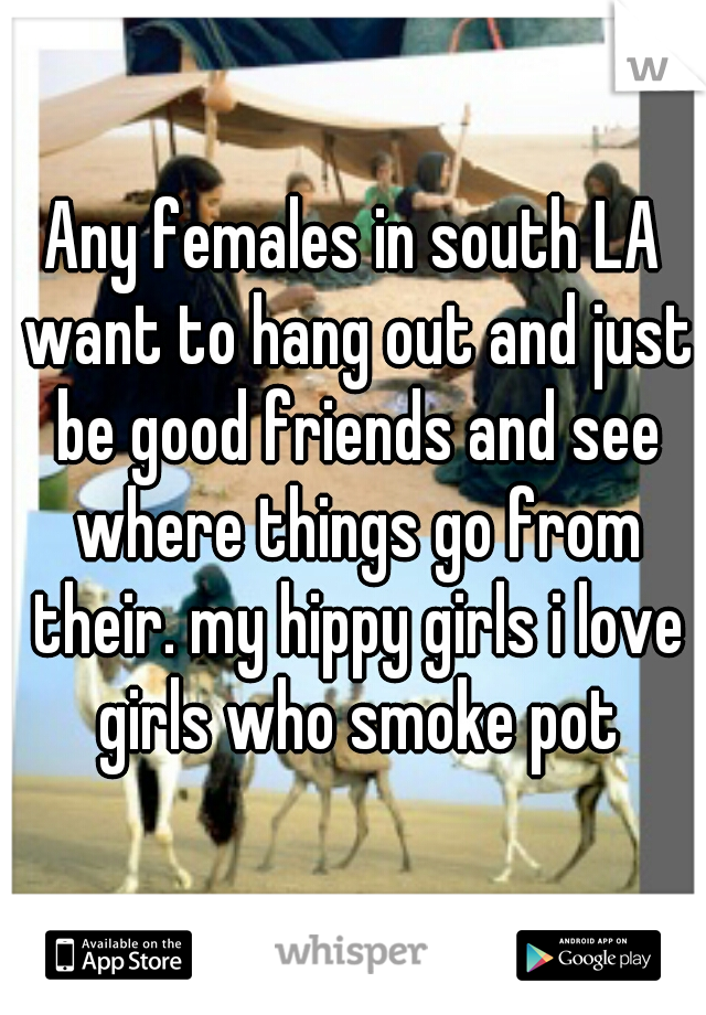 Any females in south LA want to hang out and just be good friends and see where things go from their. my hippy girls i love girls who smoke pot