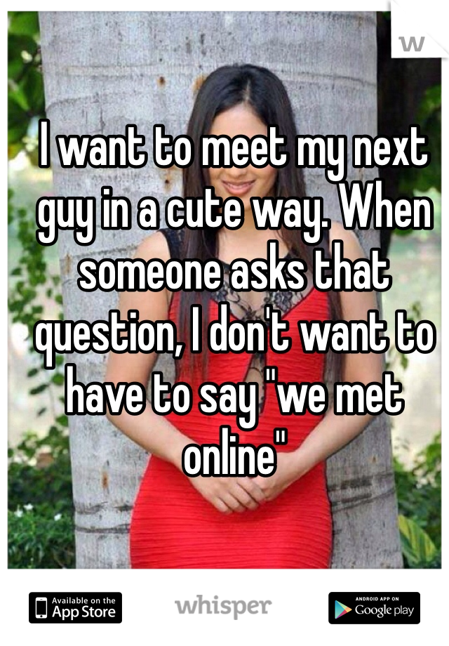 I want to meet my next guy in a cute way. When someone asks that question, I don't want to have to say "we met online"