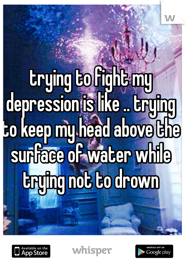 trying to fight my depression is like .. trying to keep my head above the surface of water while trying not to drown 