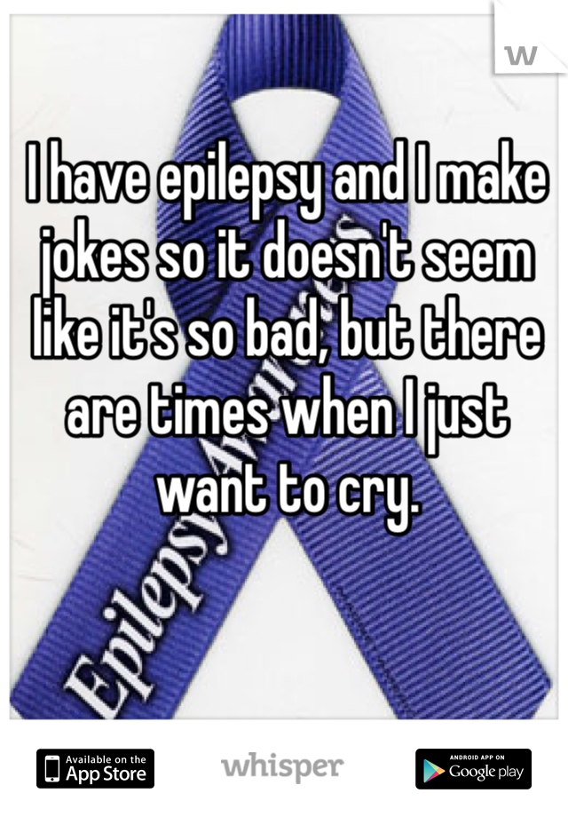 I have epilepsy and I make jokes so it doesn't seem like it's so bad, but there are times when I just want to cry.