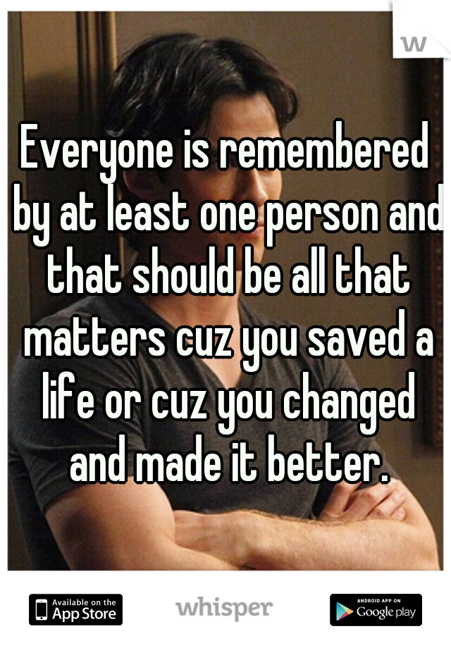 Everyone is remembered by at least one person and that should be all that matters cuz you saved a life or cuz you changed and made it better.