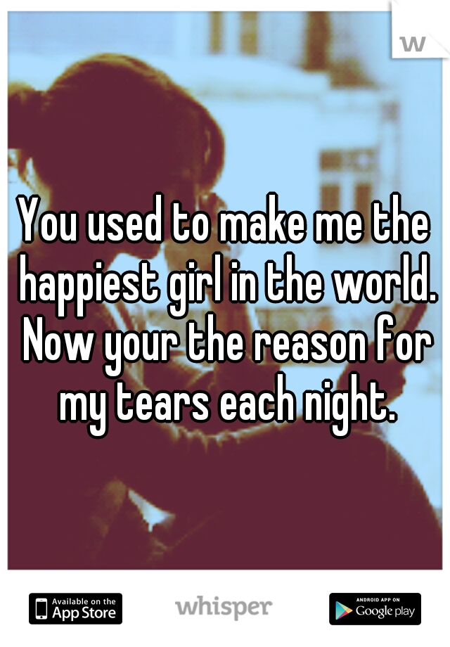 You used to make me the happiest girl in the world. Now your the reason for my tears each night.