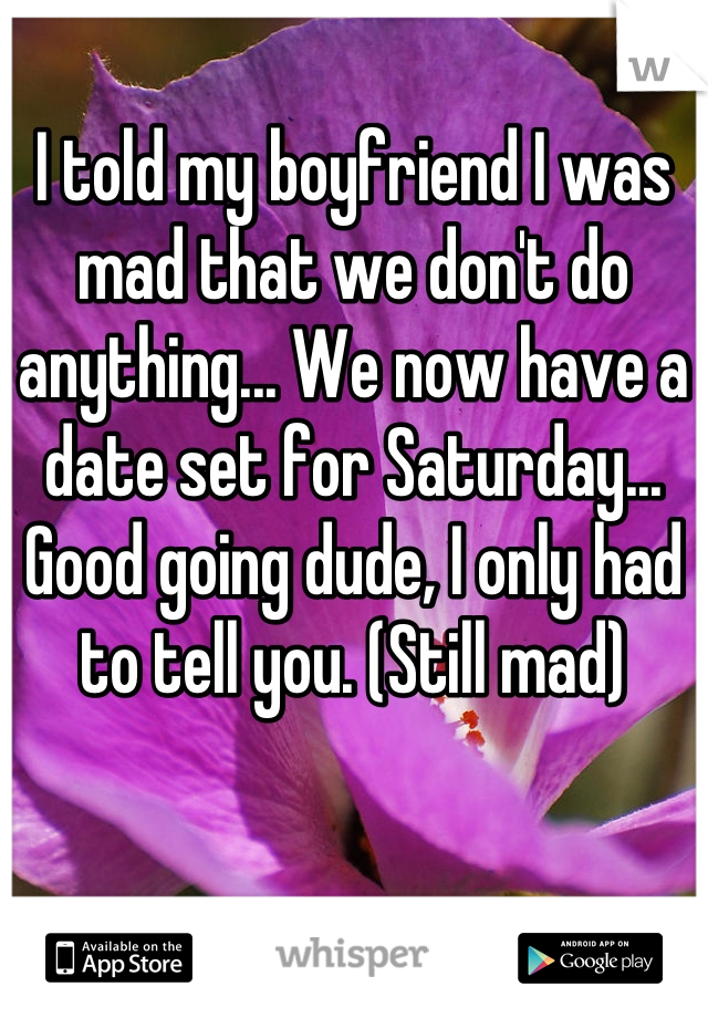 I told my boyfriend I was mad that we don't do anything... We now have a date set for Saturday... Good going dude, I only had to tell you. (Still mad)