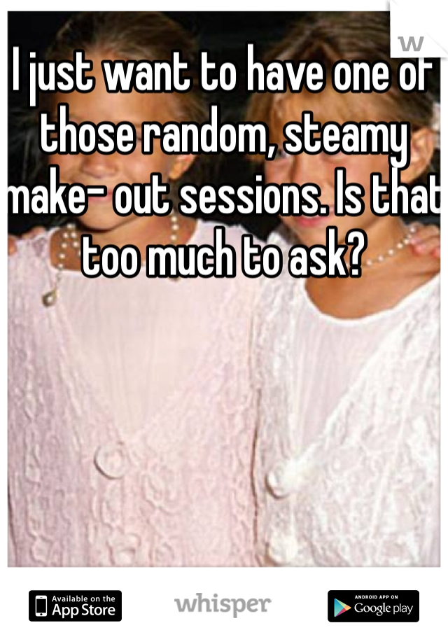 I just want to have one of those random, steamy make- out sessions. Is that too much to ask?