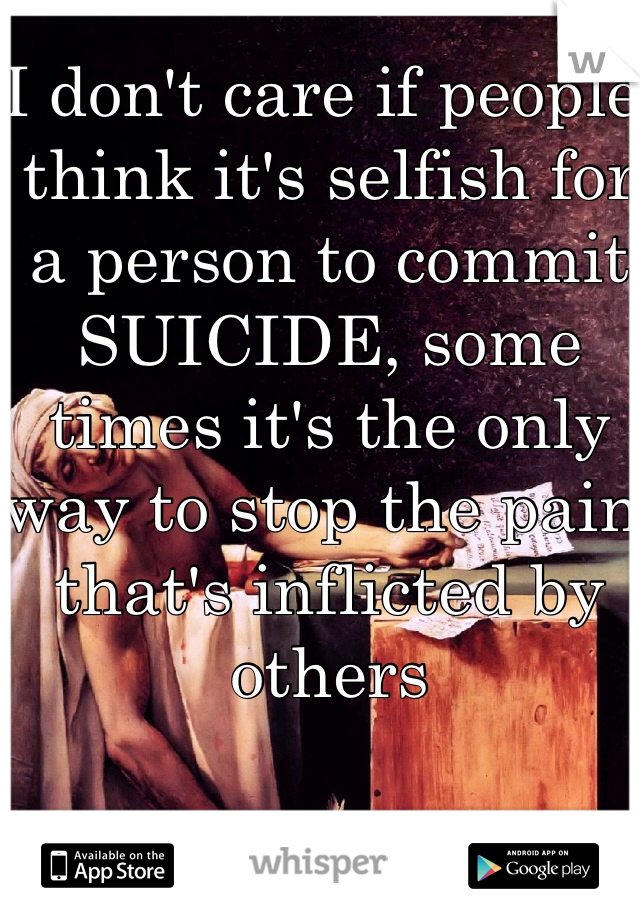 I don't care if people think it's selfish for a person to commit SUICIDE, some times it's the only way to stop the pain that's inflicted by others 