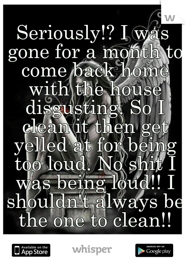 Seriously!? I was gone for a month to come back home with the house disgusting. So I clean it then get yelled at for being too loud. No shit I was being loud!! I shouldn't always be the one to clean!!