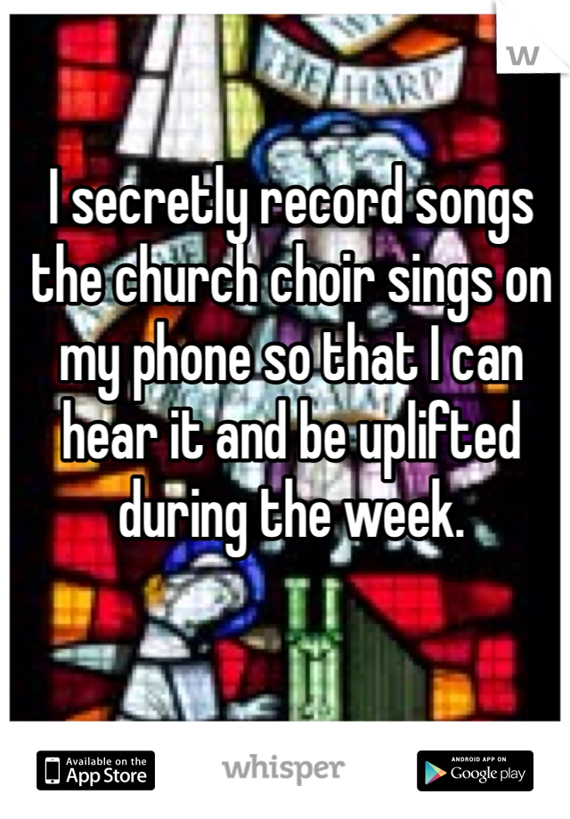 I secretly record songs the church choir sings on my phone so that I can hear it and be uplifted during the week. 