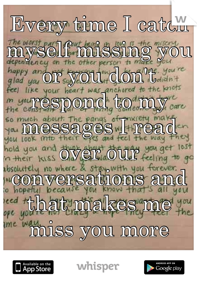 Every time I catch myself missing you or you don't respond to my messages I read over our conversations and that makes me miss you more