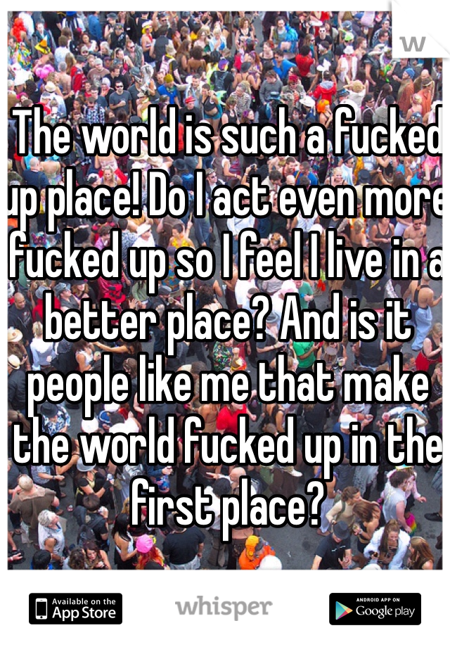 The world is such a fucked up place! Do I act even more fucked up so I feel I live in a better place? And is it people like me that make the world fucked up in the first place?