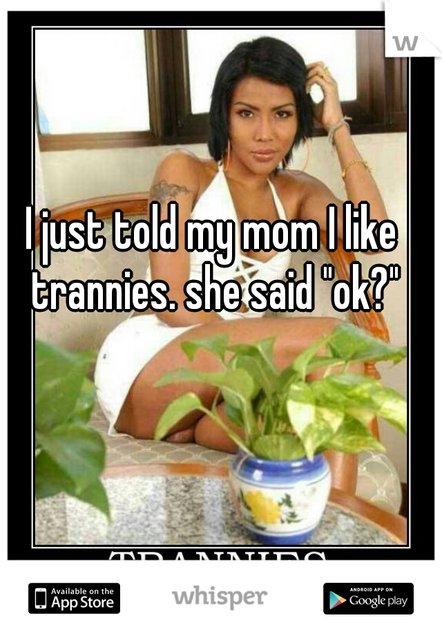 I just told my mom I like trannies. she said "ok?"