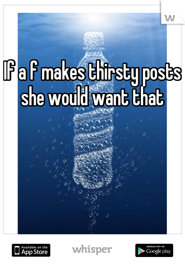 If a f makes thirsty posts she would want that